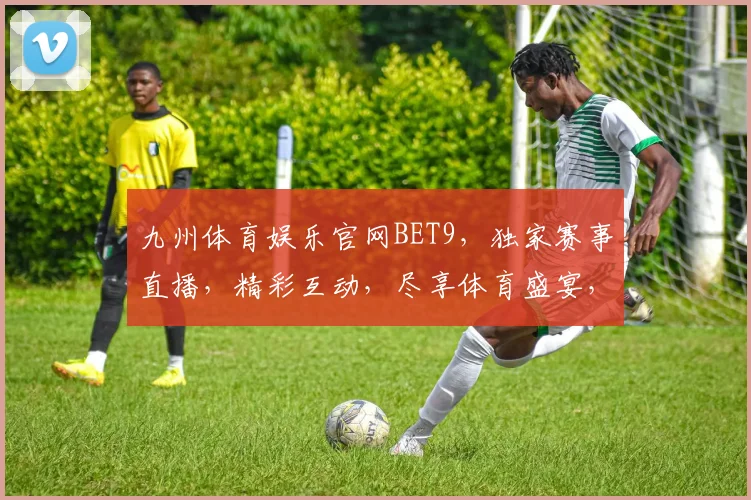 九州体育娱乐官网BET9，独家赛事直播，精彩互动，尽享体育盛宴，不容错过