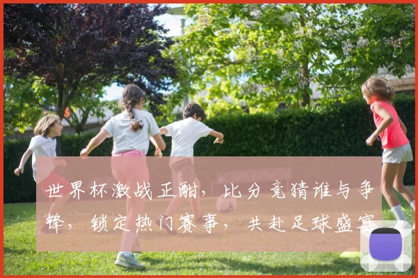 世界杯激战正酣，比分竞猜谁与争锋，锁定热门赛事，共赴足球盛宴，赢取丰厚奖品