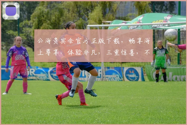 公海贵宾会官方正版下载，畅享海上尊享，体验非凡，三重惊喜，不容错过，立即下载