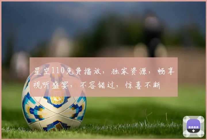 星空110免费播放，独家资源，畅享视听盛宴，不容错过，惊喜不断