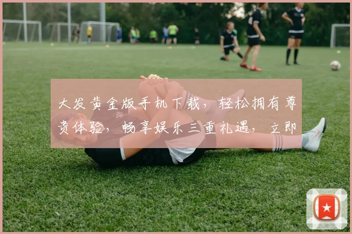 大发黄金版手机下载，轻松拥有尊贵体验，畅享娱乐三重礼遇，立即下载