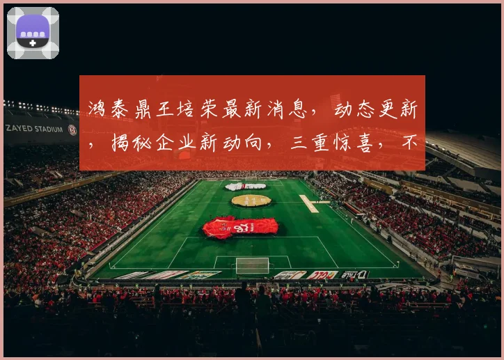 鸿泰鼎王培荣最新消息，动态更新，揭秘企业新动向，三重惊喜，不容错过