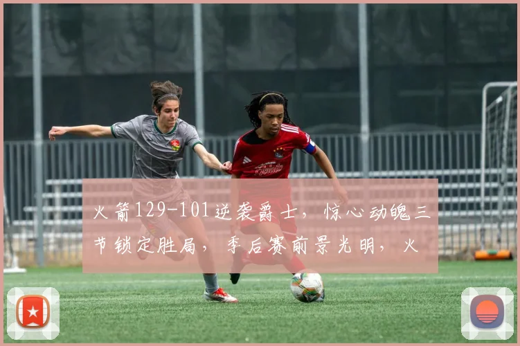 火箭129-101逆袭爵士，惊心动魄三节锁定胜局，季后赛前景光明，火力全开